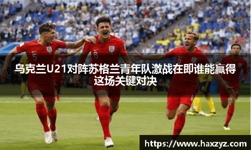 乌克兰U21对阵苏格兰青年队激战在即谁能赢得这场关键对决